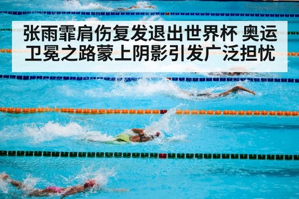 张雨霏肩伤复发退出世界杯 奥运卫冕之路蒙上阴影引发广泛担忧